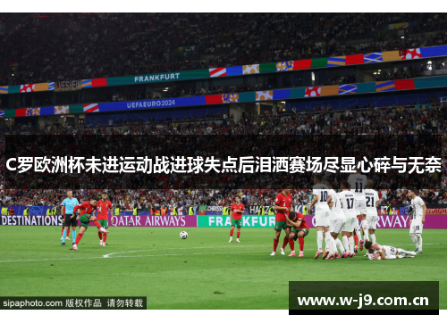 C罗欧洲杯未进运动战进球失点后泪洒赛场尽显心碎与无奈