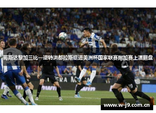 哥斯达黎加三比一逆转洪都拉斯挺进美洲杯国家联赛附加赛上演翻盘