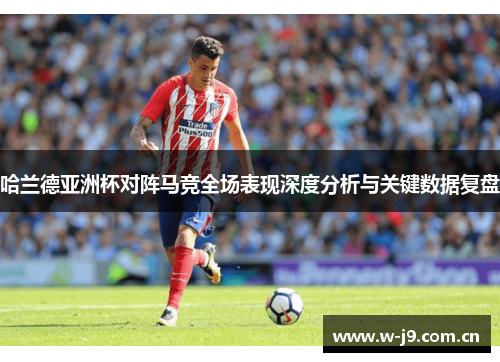 哈兰德亚洲杯对阵马竞全场表现深度分析与关键数据复盘